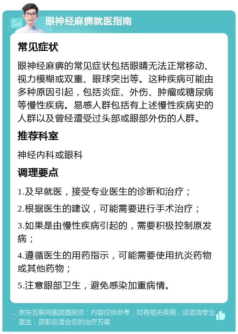 眼神经麻痹就医指南 常见症状 眼神经麻痹的常见症状包括眼睛无法正常移动、视力模糊或双重、眼球突出等。这种疾病可能由多种原因引起，包括炎症、外伤、肿瘤或糖尿病等慢性疾病。易感人群包括有上述慢性疾病史的人群以及曾经遭受过头部或眼部外伤的人群。 推荐科室 神经内科或眼科 调理要点 1.及早就医，接受专业医生的诊断和治疗； 2.根据医生的建议，可能需要进行手术治疗； 3.如果是由慢性疾病引起的，需要积极控制原发病； 4.遵循医生的用药指示，可能需要使用抗炎药物或其他药物； 5.注意眼部卫生，避免感染加重病情。