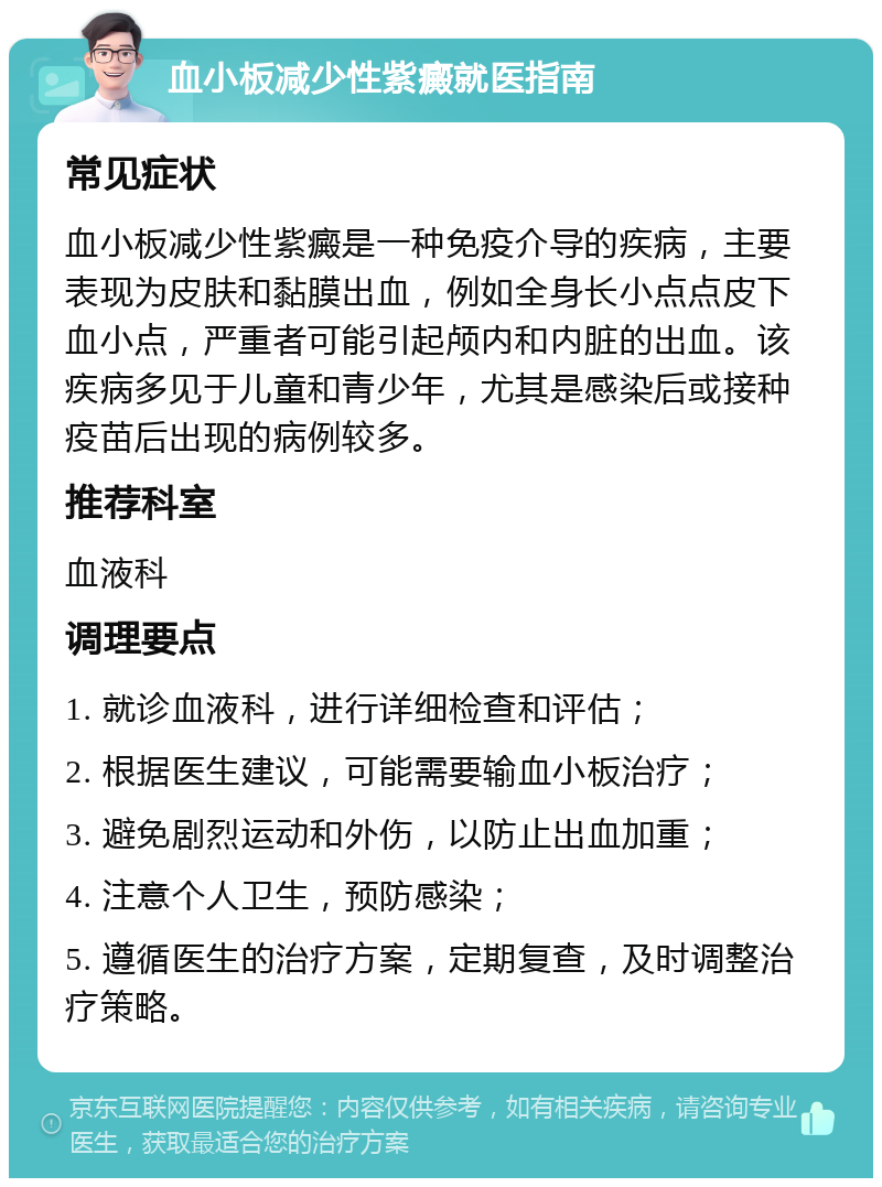 血小板减少性紫癜就医指南 常见症状 血小板减少性紫癜是一种免疫介导的疾病，主要表现为皮肤和黏膜出血，例如全身长小点点皮下血小点，严重者可能引起颅内和内脏的出血。该疾病多见于儿童和青少年，尤其是感染后或接种疫苗后出现的病例较多。 推荐科室 血液科 调理要点 1. 就诊血液科，进行详细检查和评估； 2. 根据医生建议，可能需要输血小板治疗； 3. 避免剧烈运动和外伤，以防止出血加重； 4. 注意个人卫生，预防感染； 5. 遵循医生的治疗方案，定期复查，及时调整治疗策略。