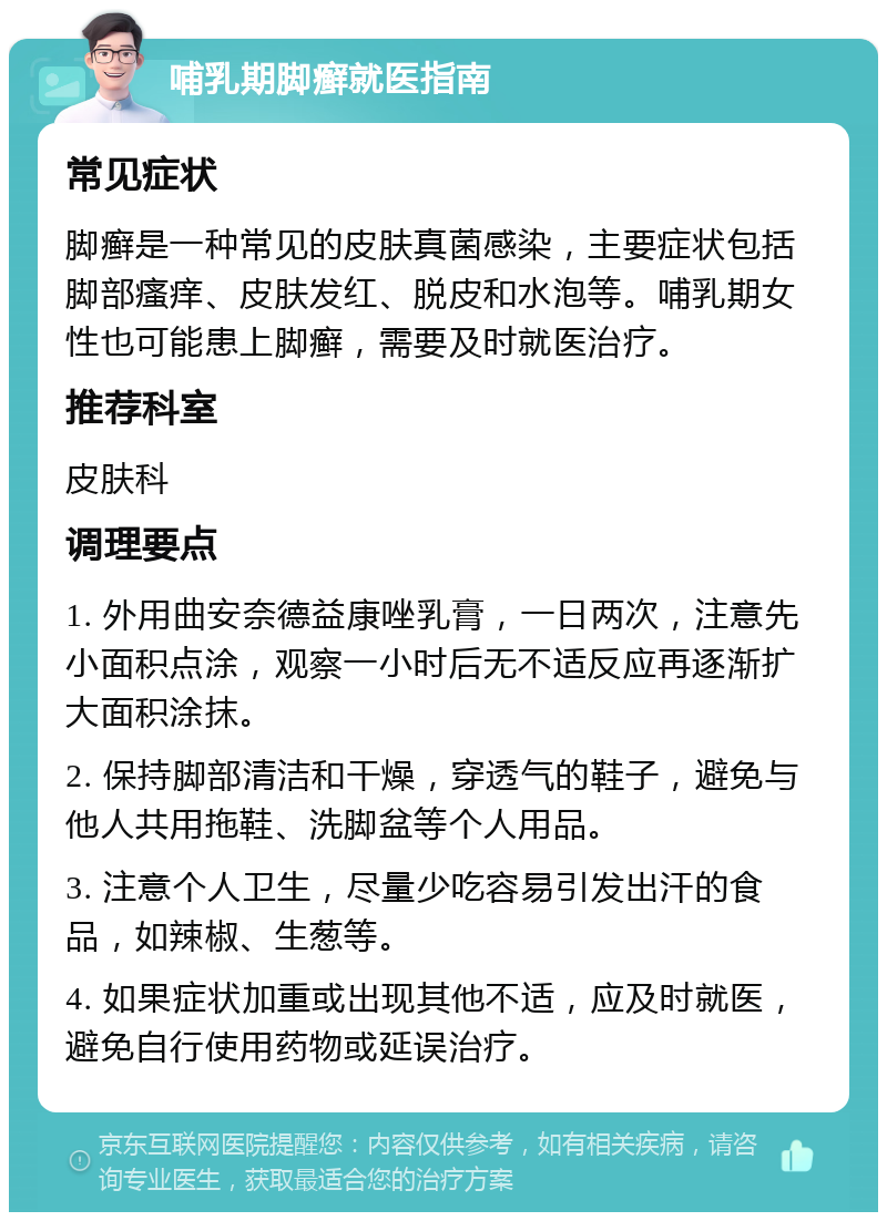 哺乳期脚癣就医指南 常见症状 脚癣是一种常见的皮肤真菌感染，主要症状包括脚部瘙痒、皮肤发红、脱皮和水泡等。哺乳期女性也可能患上脚癣，需要及时就医治疗。 推荐科室 皮肤科 调理要点 1. 外用曲安奈德益康唑乳膏，一日两次，注意先小面积点涂，观察一小时后无不适反应再逐渐扩大面积涂抹。 2. 保持脚部清洁和干燥，穿透气的鞋子，避免与他人共用拖鞋、洗脚盆等个人用品。 3. 注意个人卫生，尽量少吃容易引发出汗的食品，如辣椒、生葱等。 4. 如果症状加重或出现其他不适，应及时就医，避免自行使用药物或延误治疗。