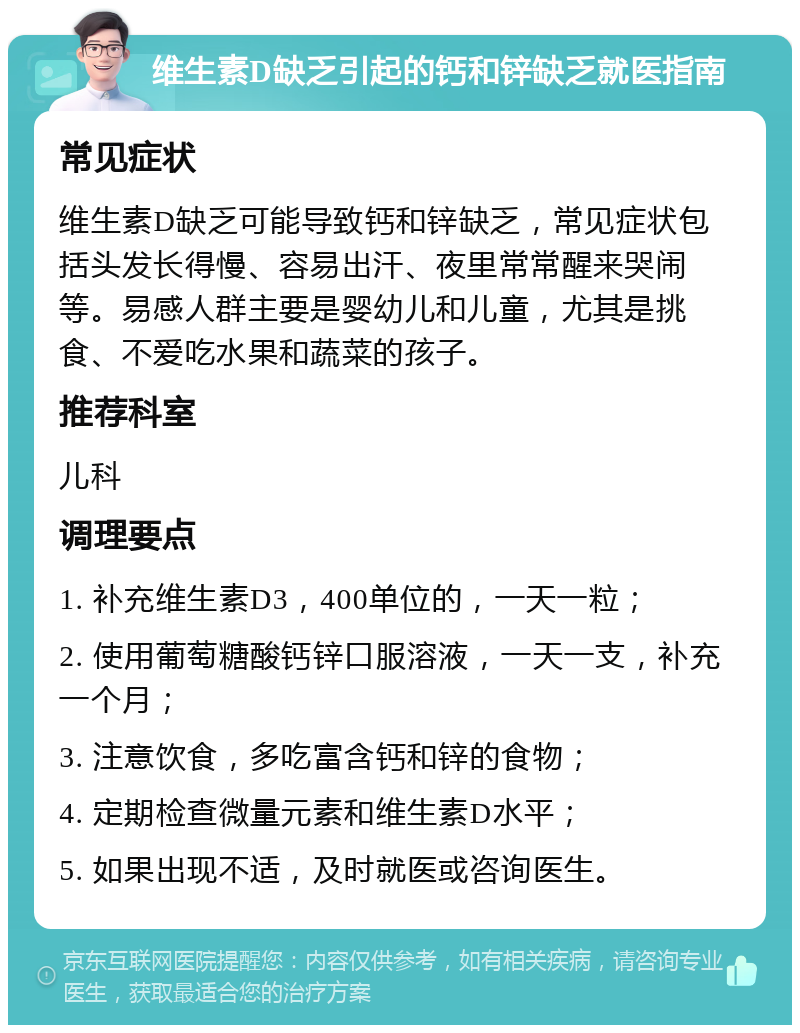 维生素D缺乏引起的钙和锌缺乏就医指南 常见症状 维生素D缺乏可能导致钙和锌缺乏，常见症状包括头发长得慢、容易出汗、夜里常常醒来哭闹等。易感人群主要是婴幼儿和儿童，尤其是挑食、不爱吃水果和蔬菜的孩子。 推荐科室 儿科 调理要点 1. 补充维生素D3，400单位的，一天一粒； 2. 使用葡萄糖酸钙锌口服溶液，一天一支，补充一个月； 3. 注意饮食，多吃富含钙和锌的食物； 4. 定期检查微量元素和维生素D水平； 5. 如果出现不适，及时就医或咨询医生。