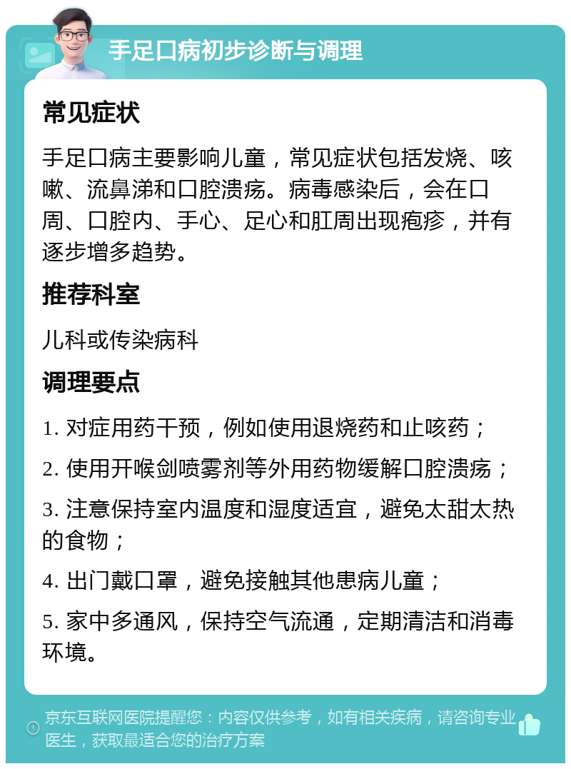 手足口病初步诊断与调理 常见症状 手足口病主要影响儿童，常见症状包括发烧、咳嗽、流鼻涕和口腔溃疡。病毒感染后，会在口周、口腔内、手心、足心和肛周出现疱疹，并有逐步增多趋势。 推荐科室 儿科或传染病科 调理要点 1. 对症用药干预，例如使用退烧药和止咳药； 2. 使用开喉剑喷雾剂等外用药物缓解口腔溃疡； 3. 注意保持室内温度和湿度适宜，避免太甜太热的食物； 4. 出门戴口罩，避免接触其他患病儿童； 5. 家中多通风，保持空气流通，定期清洁和消毒环境。