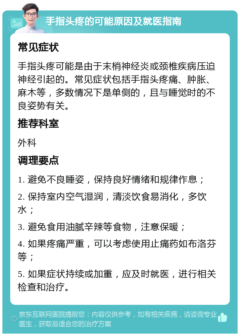 手指头疼的可能原因及就医指南 常见症状 手指头疼可能是由于末梢神经炎或颈椎疾病压迫神经引起的。常见症状包括手指头疼痛、肿胀、麻木等，多数情况下是单侧的，且与睡觉时的不良姿势有关。 推荐科室 外科 调理要点 1. 避免不良睡姿，保持良好情绪和规律作息； 2. 保持室内空气湿润，清淡饮食易消化，多饮水； 3. 避免食用油腻辛辣等食物，注意保暖； 4. 如果疼痛严重，可以考虑使用止痛药如布洛芬等； 5. 如果症状持续或加重，应及时就医，进行相关检查和治疗。