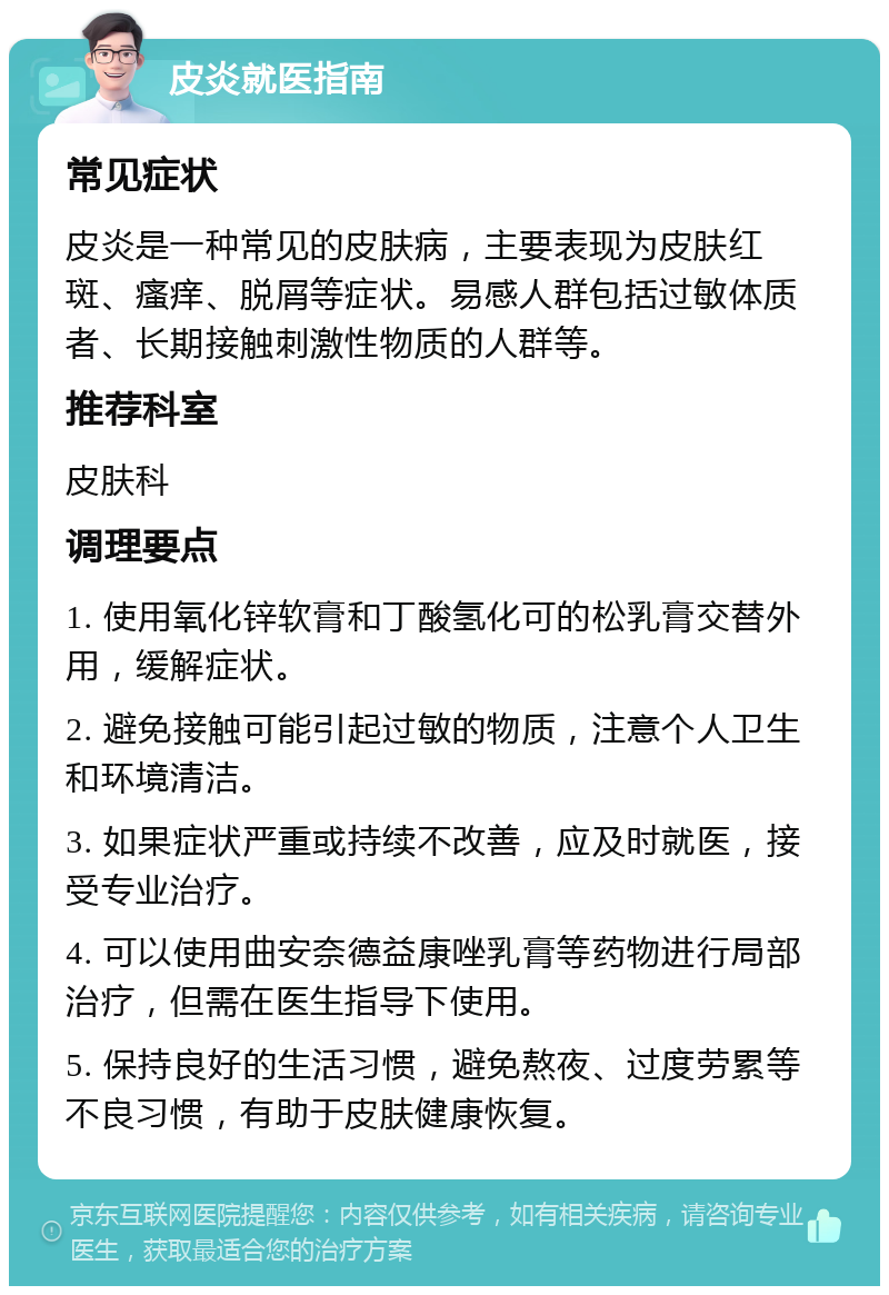 皮炎就医指南 常见症状 皮炎是一种常见的皮肤病，主要表现为皮肤红斑、瘙痒、脱屑等症状。易感人群包括过敏体质者、长期接触刺激性物质的人群等。 推荐科室 皮肤科 调理要点 1. 使用氧化锌软膏和丁酸氢化可的松乳膏交替外用，缓解症状。 2. 避免接触可能引起过敏的物质，注意个人卫生和环境清洁。 3. 如果症状严重或持续不改善，应及时就医，接受专业治疗。 4. 可以使用曲安奈德益康唑乳膏等药物进行局部治疗，但需在医生指导下使用。 5. 保持良好的生活习惯，避免熬夜、过度劳累等不良习惯，有助于皮肤健康恢复。