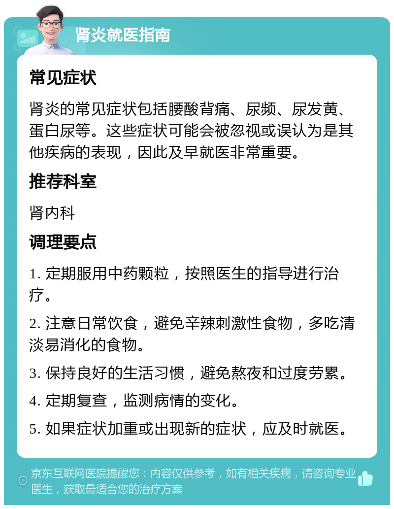 肾炎就医指南 常见症状 肾炎的常见症状包括腰酸背痛、尿频、尿发黄、蛋白尿等。这些症状可能会被忽视或误认为是其他疾病的表现，因此及早就医非常重要。 推荐科室 肾内科 调理要点 1. 定期服用中药颗粒，按照医生的指导进行治疗。 2. 注意日常饮食，避免辛辣刺激性食物，多吃清淡易消化的食物。 3. 保持良好的生活习惯，避免熬夜和过度劳累。 4. 定期复查，监测病情的变化。 5. 如果症状加重或出现新的症状，应及时就医。