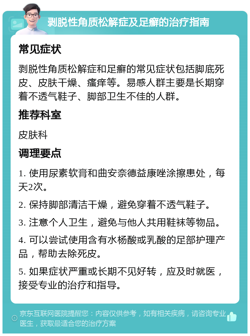 剥脱性角质松解症及足癣的治疗指南 常见症状 剥脱性角质松解症和足癣的常见症状包括脚底死皮、皮肤干燥、瘙痒等。易感人群主要是长期穿着不透气鞋子、脚部卫生不佳的人群。 推荐科室 皮肤科 调理要点 1. 使用尿素软膏和曲安奈德益康唑涂擦患处，每天2次。 2. 保持脚部清洁干燥，避免穿着不透气鞋子。 3. 注意个人卫生，避免与他人共用鞋袜等物品。 4. 可以尝试使用含有水杨酸或乳酸的足部护理产品，帮助去除死皮。 5. 如果症状严重或长期不见好转，应及时就医，接受专业的治疗和指导。