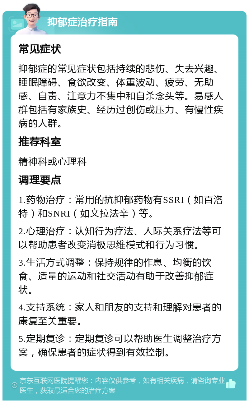 抑郁症治疗指南 常见症状 抑郁症的常见症状包括持续的悲伤、失去兴趣、睡眠障碍、食欲改变、体重波动、疲劳、无助感、自责、注意力不集中和自杀念头等。易感人群包括有家族史、经历过创伤或压力、有慢性疾病的人群。 推荐科室 精神科或心理科 调理要点 1.药物治疗：常用的抗抑郁药物有SSRI（如百洛特）和SNRI（如文拉法辛）等。 2.心理治疗：认知行为疗法、人际关系疗法等可以帮助患者改变消极思维模式和行为习惯。 3.生活方式调整：保持规律的作息、均衡的饮食、适量的运动和社交活动有助于改善抑郁症状。 4.支持系统：家人和朋友的支持和理解对患者的康复至关重要。 5.定期复诊：定期复诊可以帮助医生调整治疗方案，确保患者的症状得到有效控制。