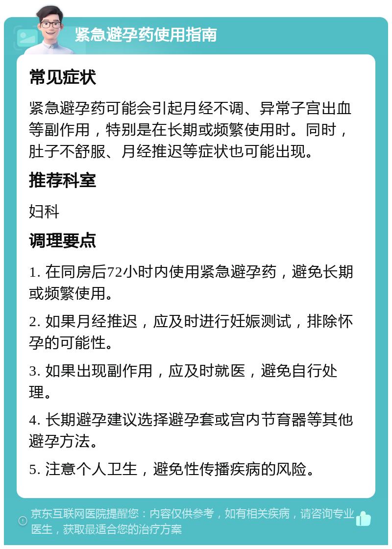 紧急避孕药使用指南 常见症状 紧急避孕药可能会引起月经不调、异常子宫出血等副作用，特别是在长期或频繁使用时。同时，肚子不舒服、月经推迟等症状也可能出现。 推荐科室 妇科 调理要点 1. 在同房后72小时内使用紧急避孕药，避免长期或频繁使用。 2. 如果月经推迟，应及时进行妊娠测试，排除怀孕的可能性。 3. 如果出现副作用，应及时就医，避免自行处理。 4. 长期避孕建议选择避孕套或宫内节育器等其他避孕方法。 5. 注意个人卫生，避免性传播疾病的风险。