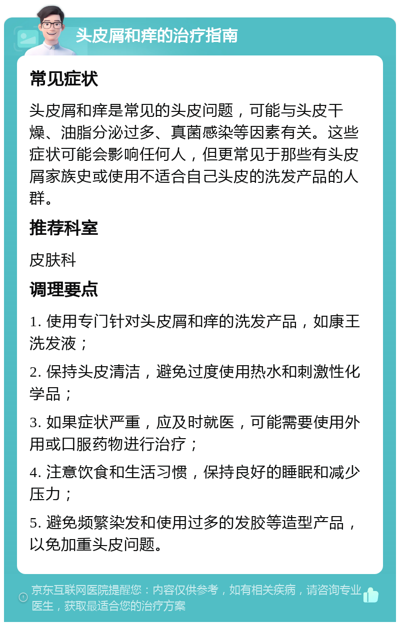 头皮屑和痒的治疗指南 常见症状 头皮屑和痒是常见的头皮问题，可能与头皮干燥、油脂分泌过多、真菌感染等因素有关。这些症状可能会影响任何人，但更常见于那些有头皮屑家族史或使用不适合自己头皮的洗发产品的人群。 推荐科室 皮肤科 调理要点 1. 使用专门针对头皮屑和痒的洗发产品，如康王洗发液； 2. 保持头皮清洁，避免过度使用热水和刺激性化学品； 3. 如果症状严重，应及时就医，可能需要使用外用或口服药物进行治疗； 4. 注意饮食和生活习惯，保持良好的睡眠和减少压力； 5. 避免频繁染发和使用过多的发胶等造型产品，以免加重头皮问题。