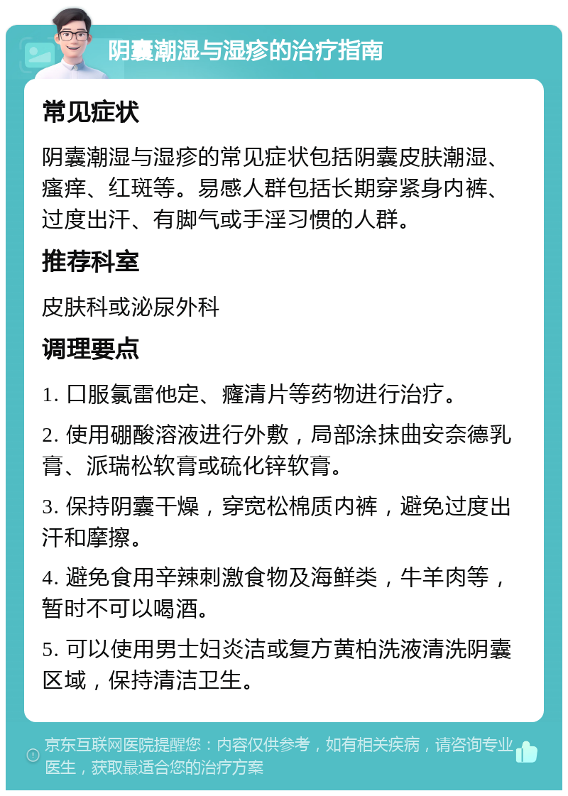 阴囊潮湿与湿疹的治疗指南 常见症状 阴囊潮湿与湿疹的常见症状包括阴囊皮肤潮湿、瘙痒、红斑等。易感人群包括长期穿紧身内裤、过度出汗、有脚气或手淫习惯的人群。 推荐科室 皮肤科或泌尿外科 调理要点 1. 口服氯雷他定、癃清片等药物进行治疗。 2. 使用硼酸溶液进行外敷，局部涂抹曲安奈德乳膏、派瑞松软膏或硫化锌软膏。 3. 保持阴囊干燥，穿宽松棉质内裤，避免过度出汗和摩擦。 4. 避免食用辛辣刺激食物及海鲜类，牛羊肉等，暂时不可以喝酒。 5. 可以使用男士妇炎洁或复方黄柏洗液清洗阴囊区域，保持清洁卫生。