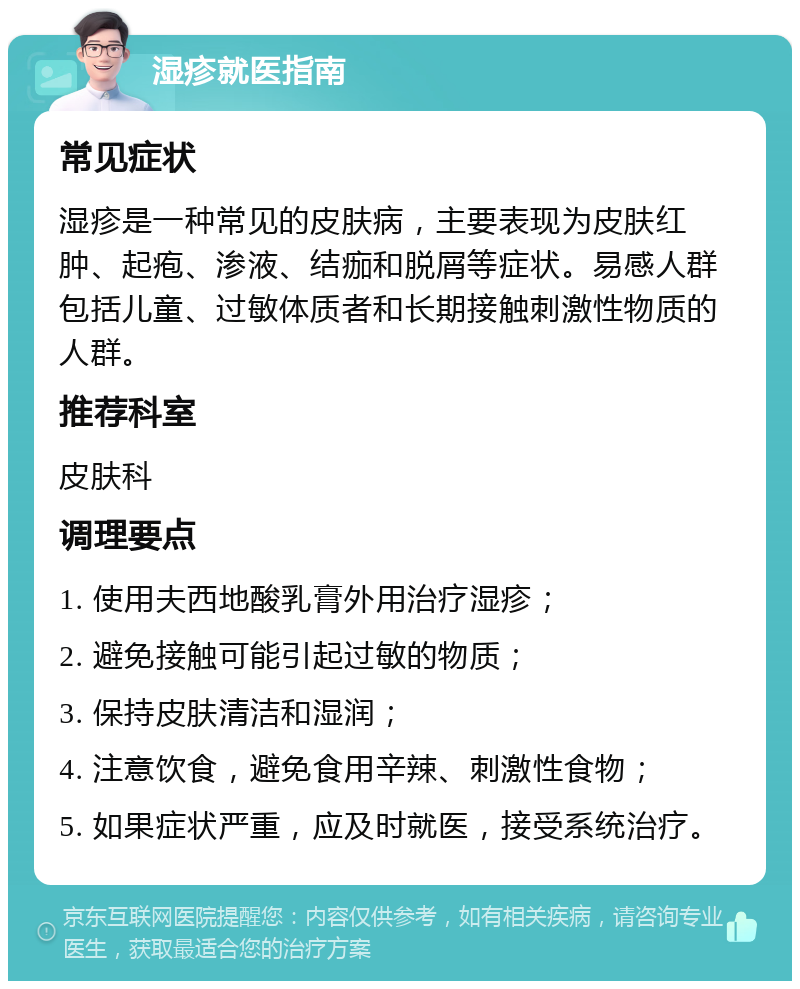 湿疹就医指南 常见症状 湿疹是一种常见的皮肤病，主要表现为皮肤红肿、起疱、渗液、结痂和脱屑等症状。易感人群包括儿童、过敏体质者和长期接触刺激性物质的人群。 推荐科室 皮肤科 调理要点 1. 使用夫西地酸乳膏外用治疗湿疹； 2. 避免接触可能引起过敏的物质； 3. 保持皮肤清洁和湿润； 4. 注意饮食，避免食用辛辣、刺激性食物； 5. 如果症状严重，应及时就医，接受系统治疗。