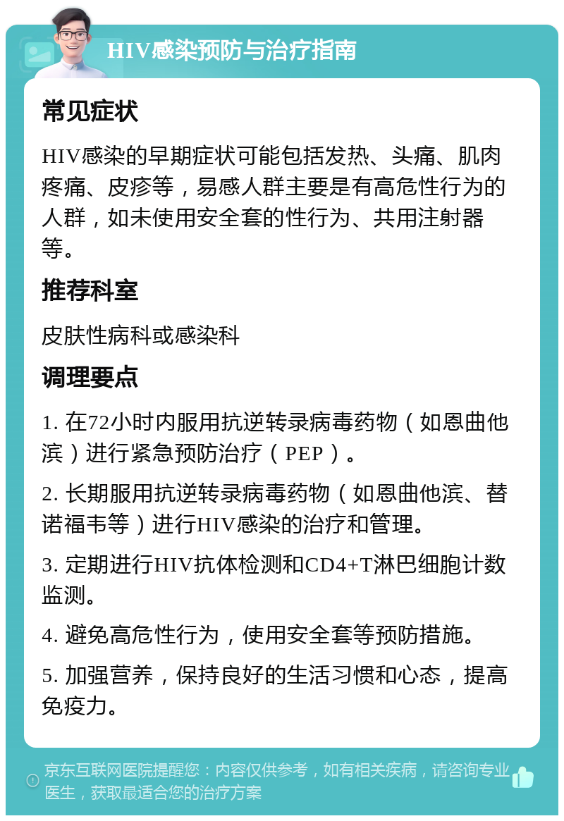 HIV感染预防与治疗指南 常见症状 HIV感染的早期症状可能包括发热、头痛、肌肉疼痛、皮疹等，易感人群主要是有高危性行为的人群，如未使用安全套的性行为、共用注射器等。 推荐科室 皮肤性病科或感染科 调理要点 1. 在72小时内服用抗逆转录病毒药物（如恩曲他滨）进行紧急预防治疗（PEP）。 2. 长期服用抗逆转录病毒药物（如恩曲他滨、替诺福韦等）进行HIV感染的治疗和管理。 3. 定期进行HIV抗体检测和CD4+T淋巴细胞计数监测。 4. 避免高危性行为，使用安全套等预防措施。 5. 加强营养，保持良好的生活习惯和心态，提高免疫力。