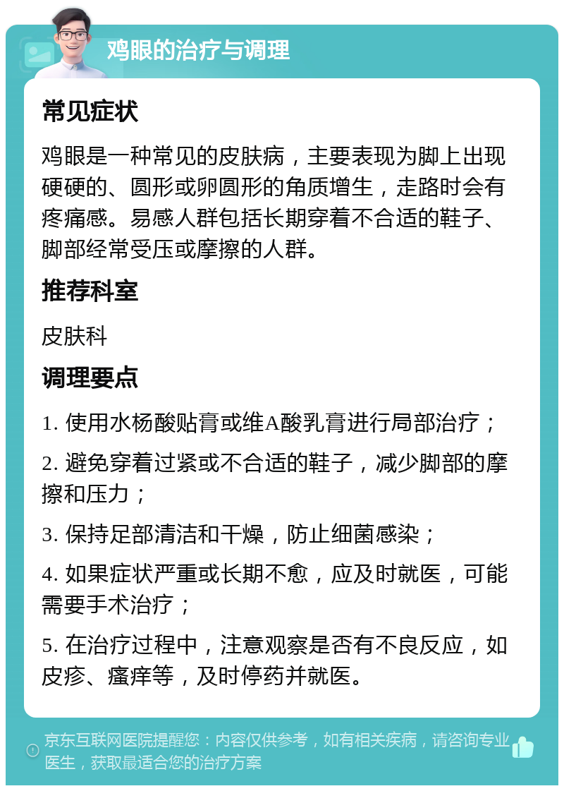 鸡眼的治疗与调理 常见症状 鸡眼是一种常见的皮肤病，主要表现为脚上出现硬硬的、圆形或卵圆形的角质增生，走路时会有疼痛感。易感人群包括长期穿着不合适的鞋子、脚部经常受压或摩擦的人群。 推荐科室 皮肤科 调理要点 1. 使用水杨酸贴膏或维A酸乳膏进行局部治疗； 2. 避免穿着过紧或不合适的鞋子，减少脚部的摩擦和压力； 3. 保持足部清洁和干燥，防止细菌感染； 4. 如果症状严重或长期不愈，应及时就医，可能需要手术治疗； 5. 在治疗过程中，注意观察是否有不良反应，如皮疹、瘙痒等，及时停药并就医。