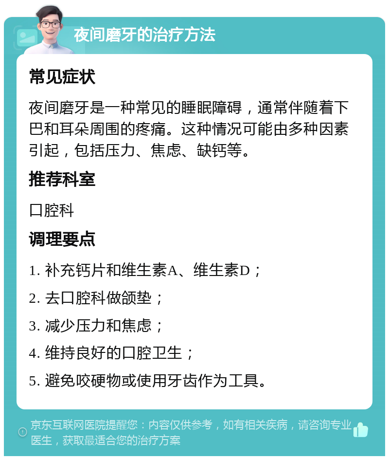 夜间磨牙的治疗方法 常见症状 夜间磨牙是一种常见的睡眠障碍，通常伴随着下巴和耳朵周围的疼痛。这种情况可能由多种因素引起，包括压力、焦虑、缺钙等。 推荐科室 口腔科 调理要点 1. 补充钙片和维生素A、维生素D； 2. 去口腔科做颌垫； 3. 减少压力和焦虑； 4. 维持良好的口腔卫生； 5. 避免咬硬物或使用牙齿作为工具。