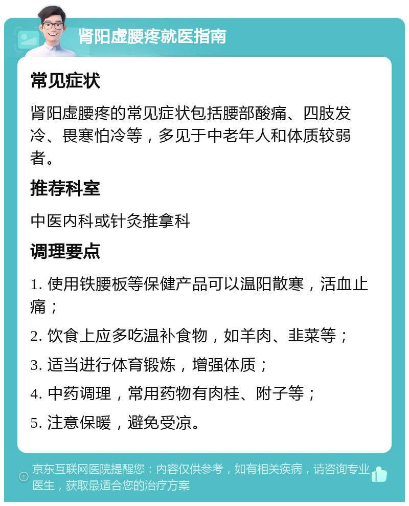 肾阳虚腰疼就医指南 常见症状 肾阳虚腰疼的常见症状包括腰部酸痛、四肢发冷、畏寒怕冷等，多见于中老年人和体质较弱者。 推荐科室 中医内科或针灸推拿科 调理要点 1. 使用铁腰板等保健产品可以温阳散寒，活血止痛； 2. 饮食上应多吃温补食物，如羊肉、韭菜等； 3. 适当进行体育锻炼，增强体质； 4. 中药调理，常用药物有肉桂、附子等； 5. 注意保暖，避免受凉。