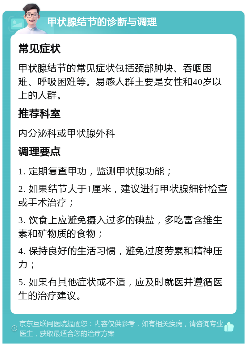 甲状腺结节的诊断与调理 常见症状 甲状腺结节的常见症状包括颈部肿块、吞咽困难、呼吸困难等。易感人群主要是女性和40岁以上的人群。 推荐科室 内分泌科或甲状腺外科 调理要点 1. 定期复查甲功，监测甲状腺功能； 2. 如果结节大于1厘米，建议进行甲状腺细针检查或手术治疗； 3. 饮食上应避免摄入过多的碘盐，多吃富含维生素和矿物质的食物； 4. 保持良好的生活习惯，避免过度劳累和精神压力； 5. 如果有其他症状或不适，应及时就医并遵循医生的治疗建议。