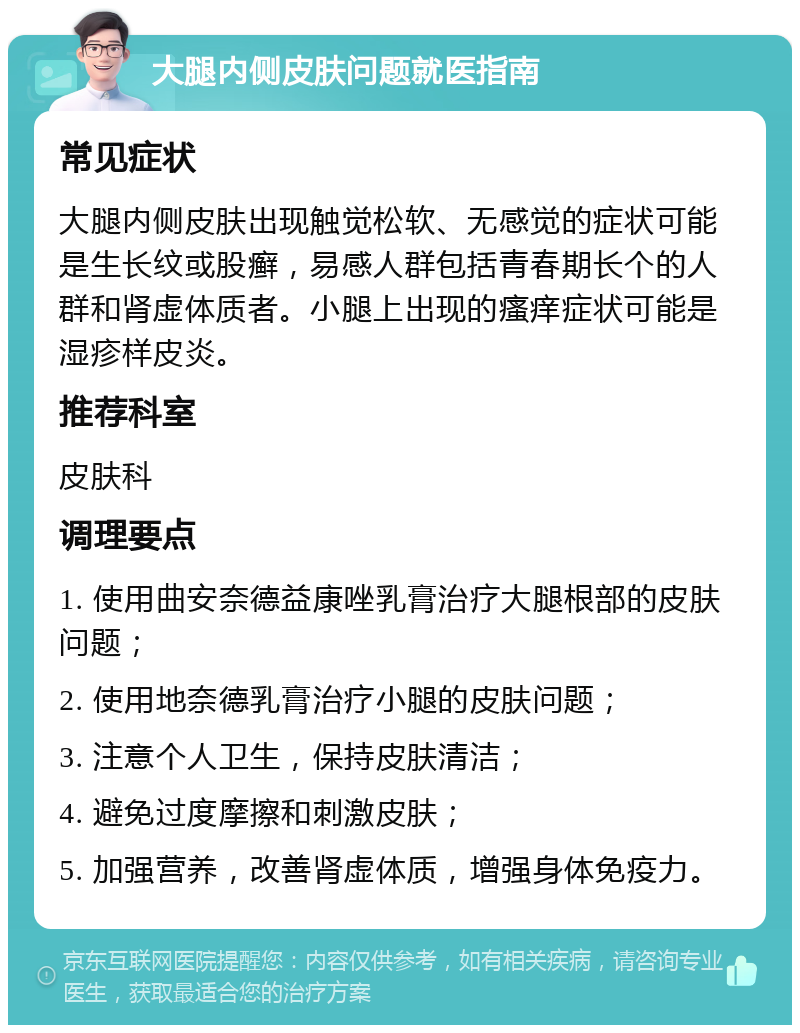 大腿内侧皮肤问题就医指南 常见症状 大腿内侧皮肤出现触觉松软、无感觉的症状可能是生长纹或股癣，易感人群包括青春期长个的人群和肾虚体质者。小腿上出现的瘙痒症状可能是湿疹样皮炎。 推荐科室 皮肤科 调理要点 1. 使用曲安奈德益康唑乳膏治疗大腿根部的皮肤问题； 2. 使用地奈德乳膏治疗小腿的皮肤问题； 3. 注意个人卫生，保持皮肤清洁； 4. 避免过度摩擦和刺激皮肤； 5. 加强营养，改善肾虚体质，增强身体免疫力。