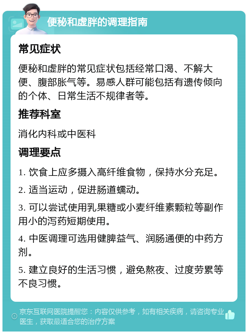 便秘和虚胖的调理指南 常见症状 便秘和虚胖的常见症状包括经常口渴、不解大便、腹部胀气等。易感人群可能包括有遗传倾向的个体、日常生活不规律者等。 推荐科室 消化内科或中医科 调理要点 1. 饮食上应多摄入高纤维食物，保持水分充足。 2. 适当运动，促进肠道蠕动。 3. 可以尝试使用乳果糖或小麦纤维素颗粒等副作用小的泻药短期使用。 4. 中医调理可选用健脾益气、润肠通便的中药方剂。 5. 建立良好的生活习惯，避免熬夜、过度劳累等不良习惯。