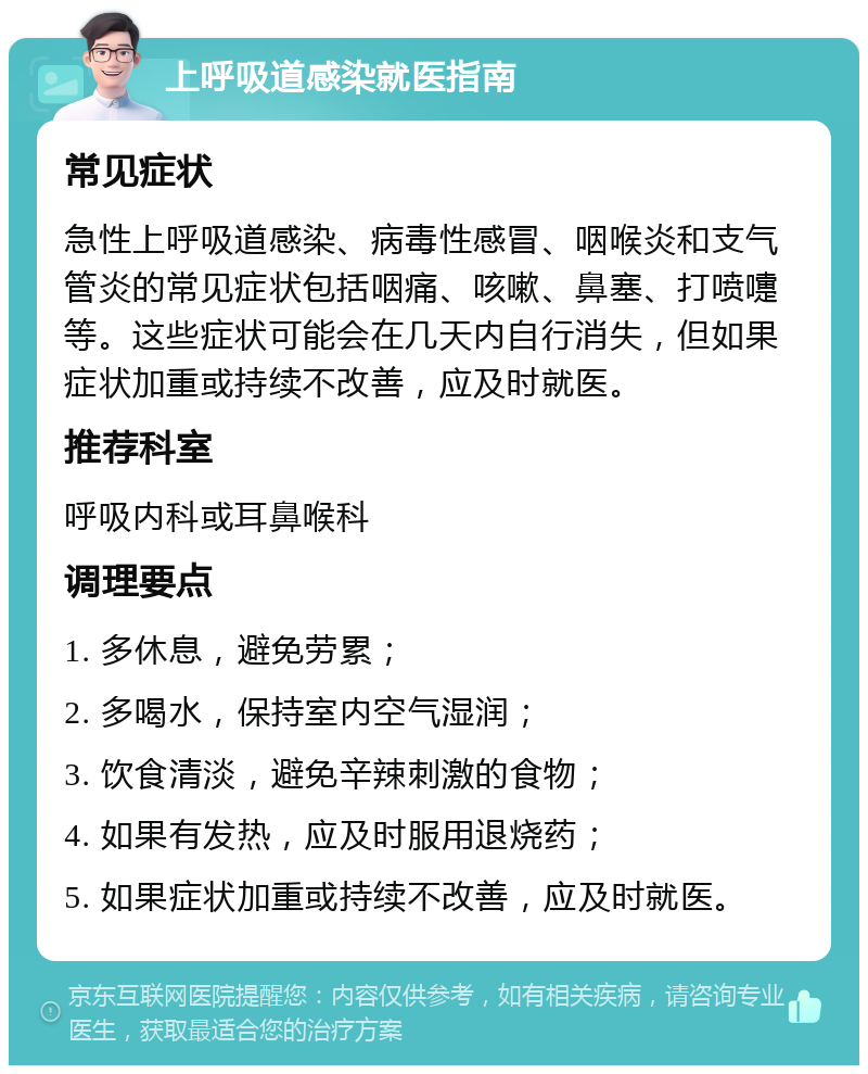 上呼吸道感染就医指南 常见症状 急性上呼吸道感染、病毒性感冒、咽喉炎和支气管炎的常见症状包括咽痛、咳嗽、鼻塞、打喷嚏等。这些症状可能会在几天内自行消失，但如果症状加重或持续不改善，应及时就医。 推荐科室 呼吸内科或耳鼻喉科 调理要点 1. 多休息，避免劳累； 2. 多喝水，保持室内空气湿润； 3. 饮食清淡，避免辛辣刺激的食物； 4. 如果有发热，应及时服用退烧药； 5. 如果症状加重或持续不改善，应及时就医。