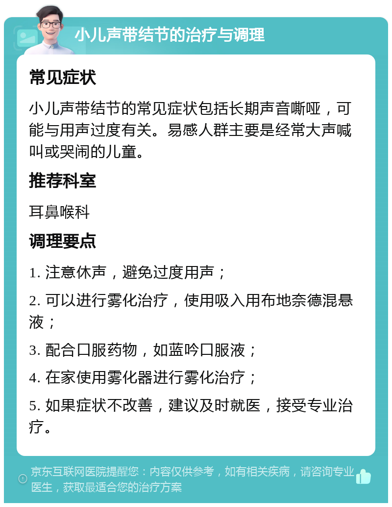 小儿声带结节的治疗与调理 常见症状 小儿声带结节的常见症状包括长期声音嘶哑，可能与用声过度有关。易感人群主要是经常大声喊叫或哭闹的儿童。 推荐科室 耳鼻喉科 调理要点 1. 注意休声，避免过度用声； 2. 可以进行雾化治疗，使用吸入用布地奈德混悬液； 3. 配合口服药物，如蓝吟口服液； 4. 在家使用雾化器进行雾化治疗； 5. 如果症状不改善，建议及时就医，接受专业治疗。