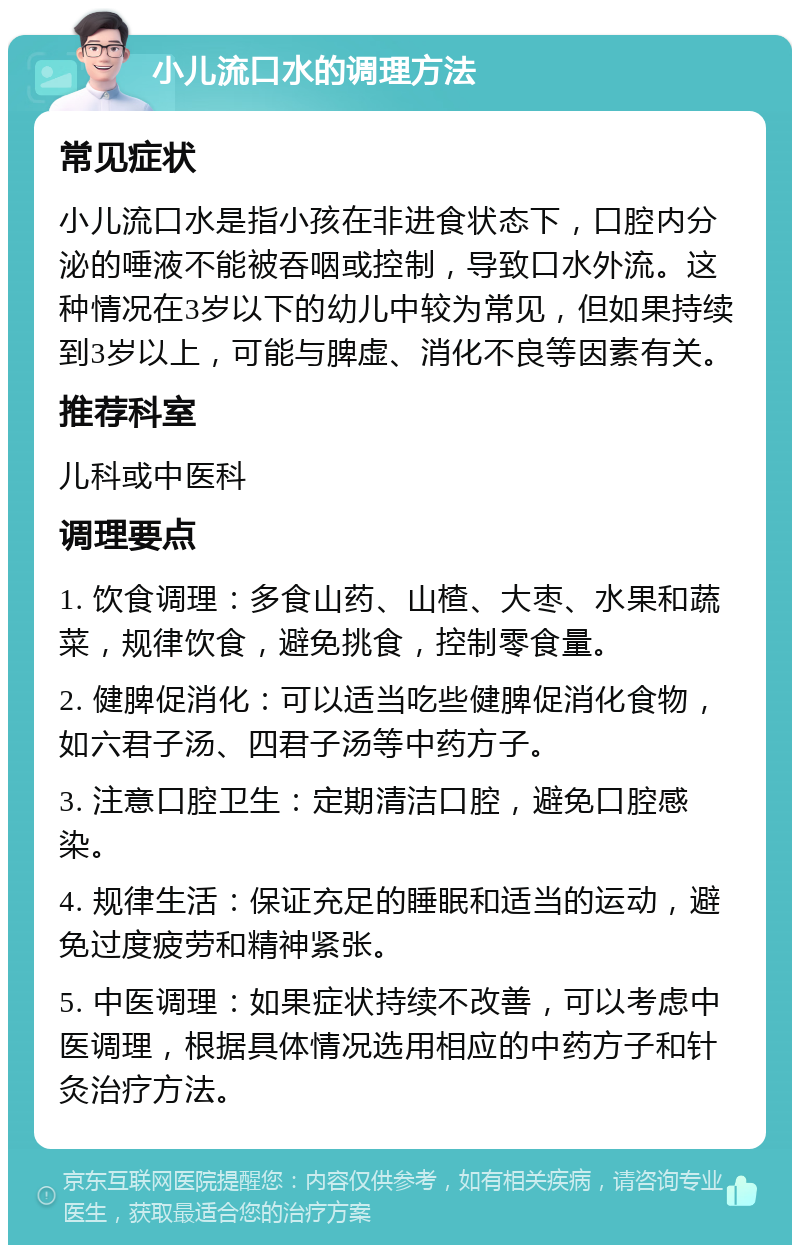 小儿流口水的调理方法 常见症状 小儿流口水是指小孩在非进食状态下，口腔内分泌的唾液不能被吞咽或控制，导致口水外流。这种情况在3岁以下的幼儿中较为常见，但如果持续到3岁以上，可能与脾虚、消化不良等因素有关。 推荐科室 儿科或中医科 调理要点 1. 饮食调理：多食山药、山楂、大枣、水果和蔬菜，规律饮食，避免挑食，控制零食量。 2. 健脾促消化：可以适当吃些健脾促消化食物，如六君子汤、四君子汤等中药方子。 3. 注意口腔卫生：定期清洁口腔，避免口腔感染。 4. 规律生活：保证充足的睡眠和适当的运动，避免过度疲劳和精神紧张。 5. 中医调理：如果症状持续不改善，可以考虑中医调理，根据具体情况选用相应的中药方子和针灸治疗方法。