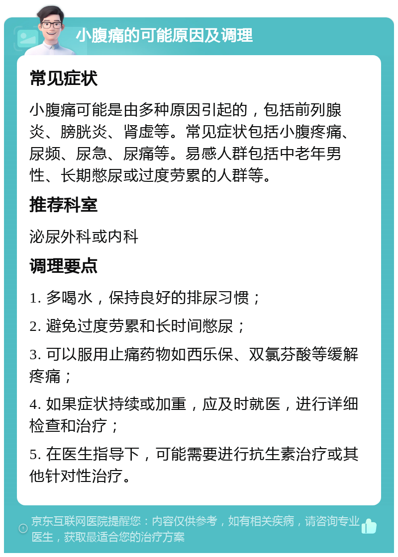 小腹痛的可能原因及调理 常见症状 小腹痛可能是由多种原因引起的，包括前列腺炎、膀胱炎、肾虚等。常见症状包括小腹疼痛、尿频、尿急、尿痛等。易感人群包括中老年男性、长期憋尿或过度劳累的人群等。 推荐科室 泌尿外科或内科 调理要点 1. 多喝水，保持良好的排尿习惯； 2. 避免过度劳累和长时间憋尿； 3. 可以服用止痛药物如西乐保、双氯芬酸等缓解疼痛； 4. 如果症状持续或加重，应及时就医，进行详细检查和治疗； 5. 在医生指导下，可能需要进行抗生素治疗或其他针对性治疗。