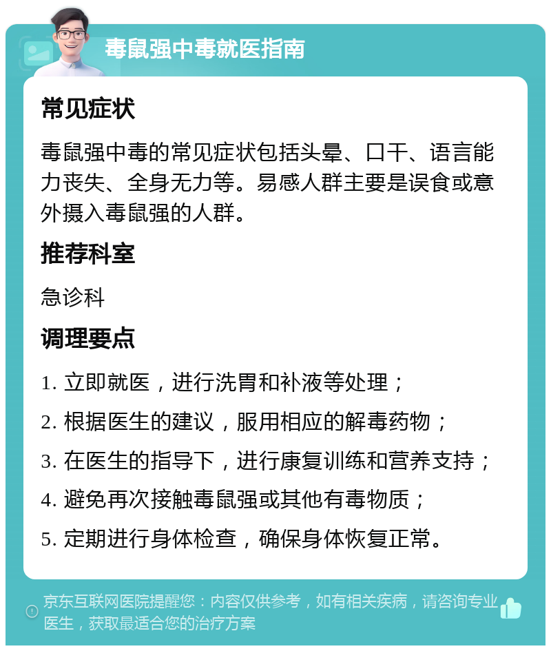 毒鼠强中毒就医指南 常见症状 毒鼠强中毒的常见症状包括头晕、口干、语言能力丧失、全身无力等。易感人群主要是误食或意外摄入毒鼠强的人群。 推荐科室 急诊科 调理要点 1. 立即就医，进行洗胃和补液等处理； 2. 根据医生的建议，服用相应的解毒药物； 3. 在医生的指导下，进行康复训练和营养支持； 4. 避免再次接触毒鼠强或其他有毒物质； 5. 定期进行身体检查，确保身体恢复正常。