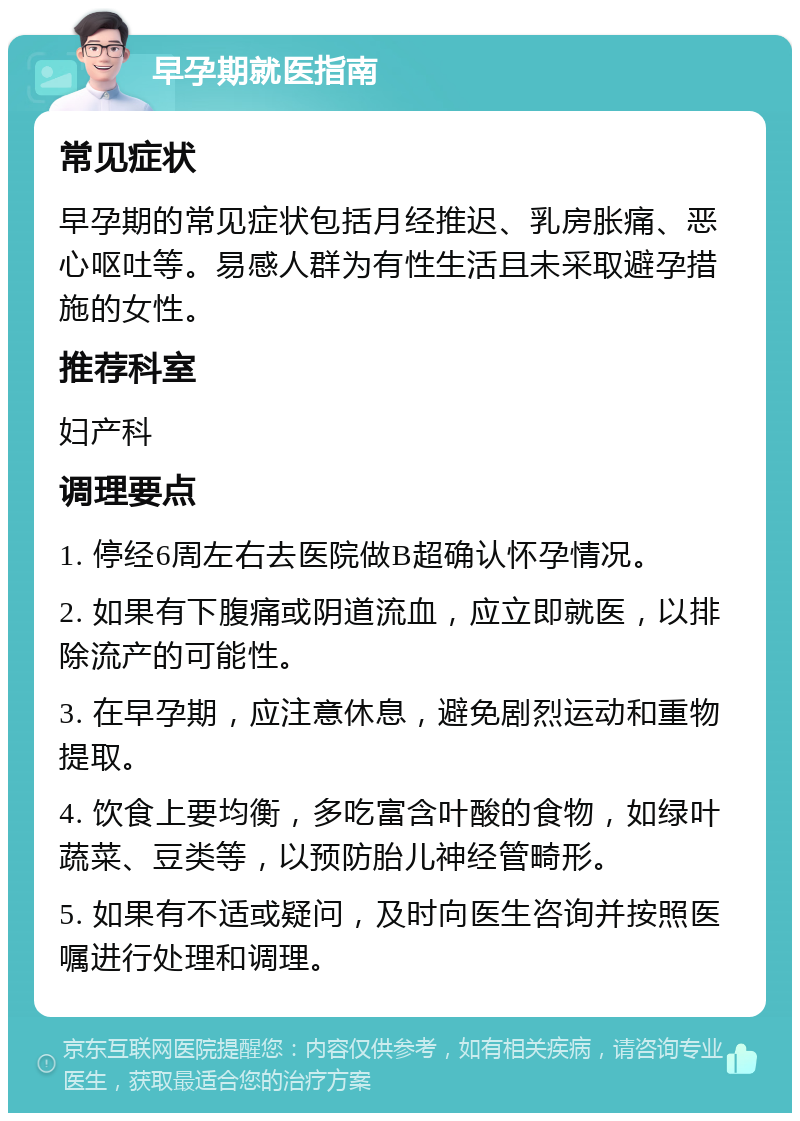 早孕期就医指南 常见症状 早孕期的常见症状包括月经推迟、乳房胀痛、恶心呕吐等。易感人群为有性生活且未采取避孕措施的女性。 推荐科室 妇产科 调理要点 1. 停经6周左右去医院做B超确认怀孕情况。 2. 如果有下腹痛或阴道流血，应立即就医，以排除流产的可能性。 3. 在早孕期，应注意休息，避免剧烈运动和重物提取。 4. 饮食上要均衡，多吃富含叶酸的食物，如绿叶蔬菜、豆类等，以预防胎儿神经管畸形。 5. 如果有不适或疑问，及时向医生咨询并按照医嘱进行处理和调理。