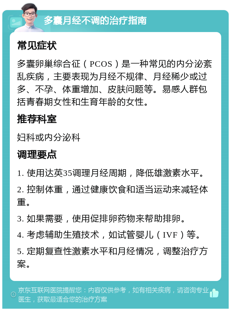 多囊月经不调的治疗指南 常见症状 多囊卵巢综合征（PCOS）是一种常见的内分泌紊乱疾病，主要表现为月经不规律、月经稀少或过多、不孕、体重增加、皮肤问题等。易感人群包括青春期女性和生育年龄的女性。 推荐科室 妇科或内分泌科 调理要点 1. 使用达英35调理月经周期，降低雄激素水平。 2. 控制体重，通过健康饮食和适当运动来减轻体重。 3. 如果需要，使用促排卵药物来帮助排卵。 4. 考虑辅助生殖技术，如试管婴儿（IVF）等。 5. 定期复查性激素水平和月经情况，调整治疗方案。