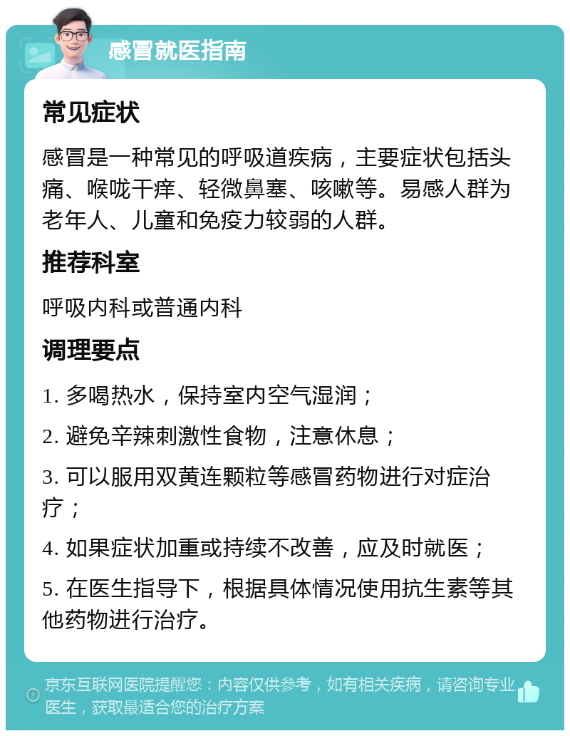 感冒就医指南 常见症状 感冒是一种常见的呼吸道疾病，主要症状包括头痛、喉咙干痒、轻微鼻塞、咳嗽等。易感人群为老年人、儿童和免疫力较弱的人群。 推荐科室 呼吸内科或普通内科 调理要点 1. 多喝热水，保持室内空气湿润； 2. 避免辛辣刺激性食物，注意休息； 3. 可以服用双黄连颗粒等感冒药物进行对症治疗； 4. 如果症状加重或持续不改善，应及时就医； 5. 在医生指导下，根据具体情况使用抗生素等其他药物进行治疗。