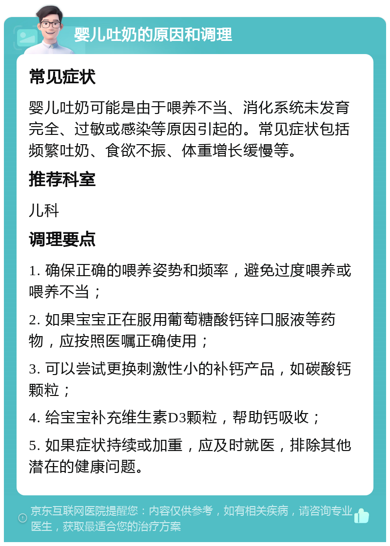 婴儿吐奶的原因和调理 常见症状 婴儿吐奶可能是由于喂养不当、消化系统未发育完全、过敏或感染等原因引起的。常见症状包括频繁吐奶、食欲不振、体重增长缓慢等。 推荐科室 儿科 调理要点 1. 确保正确的喂养姿势和频率，避免过度喂养或喂养不当； 2. 如果宝宝正在服用葡萄糖酸钙锌口服液等药物，应按照医嘱正确使用； 3. 可以尝试更换刺激性小的补钙产品，如碳酸钙颗粒； 4. 给宝宝补充维生素D3颗粒，帮助钙吸收； 5. 如果症状持续或加重，应及时就医，排除其他潜在的健康问题。