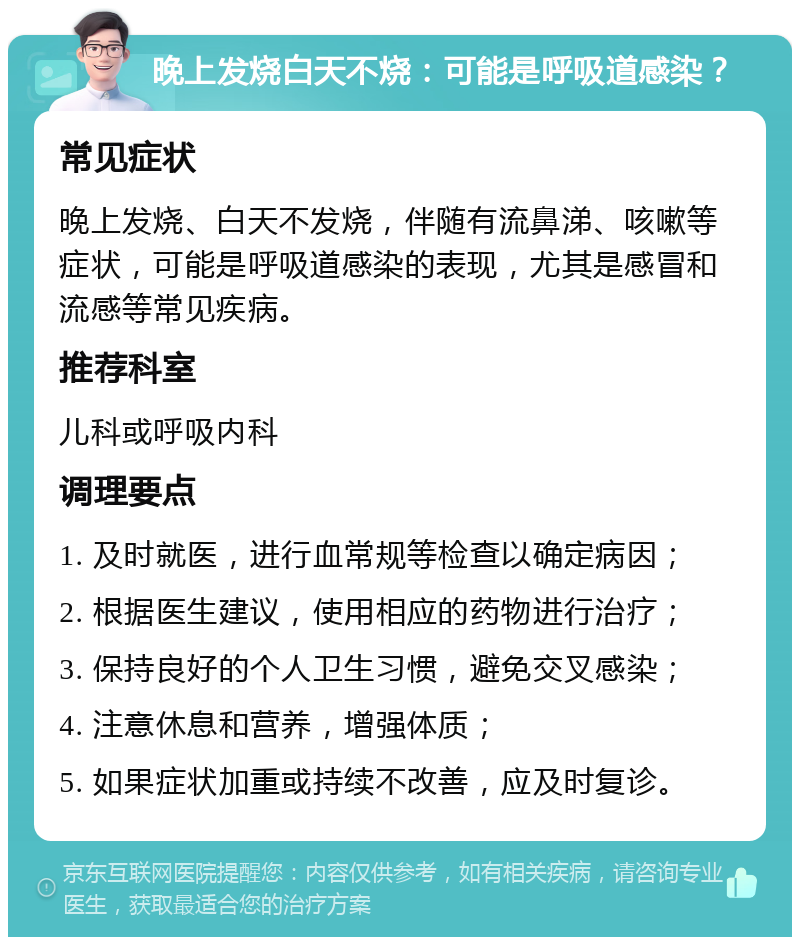 晚上发烧白天不烧：可能是呼吸道感染？ 常见症状 晚上发烧、白天不发烧，伴随有流鼻涕、咳嗽等症状，可能是呼吸道感染的表现，尤其是感冒和流感等常见疾病。 推荐科室 儿科或呼吸内科 调理要点 1. 及时就医，进行血常规等检查以确定病因； 2. 根据医生建议，使用相应的药物进行治疗； 3. 保持良好的个人卫生习惯，避免交叉感染； 4. 注意休息和营养，增强体质； 5. 如果症状加重或持续不改善，应及时复诊。