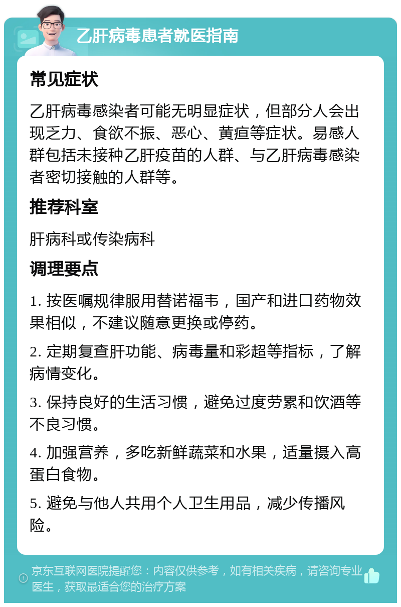 乙肝病毒患者就医指南 常见症状 乙肝病毒感染者可能无明显症状，但部分人会出现乏力、食欲不振、恶心、黄疸等症状。易感人群包括未接种乙肝疫苗的人群、与乙肝病毒感染者密切接触的人群等。 推荐科室 肝病科或传染病科 调理要点 1. 按医嘱规律服用替诺福韦，国产和进口药物效果相似，不建议随意更换或停药。 2. 定期复查肝功能、病毒量和彩超等指标，了解病情变化。 3. 保持良好的生活习惯，避免过度劳累和饮酒等不良习惯。 4. 加强营养，多吃新鲜蔬菜和水果，适量摄入高蛋白食物。 5. 避免与他人共用个人卫生用品，减少传播风险。