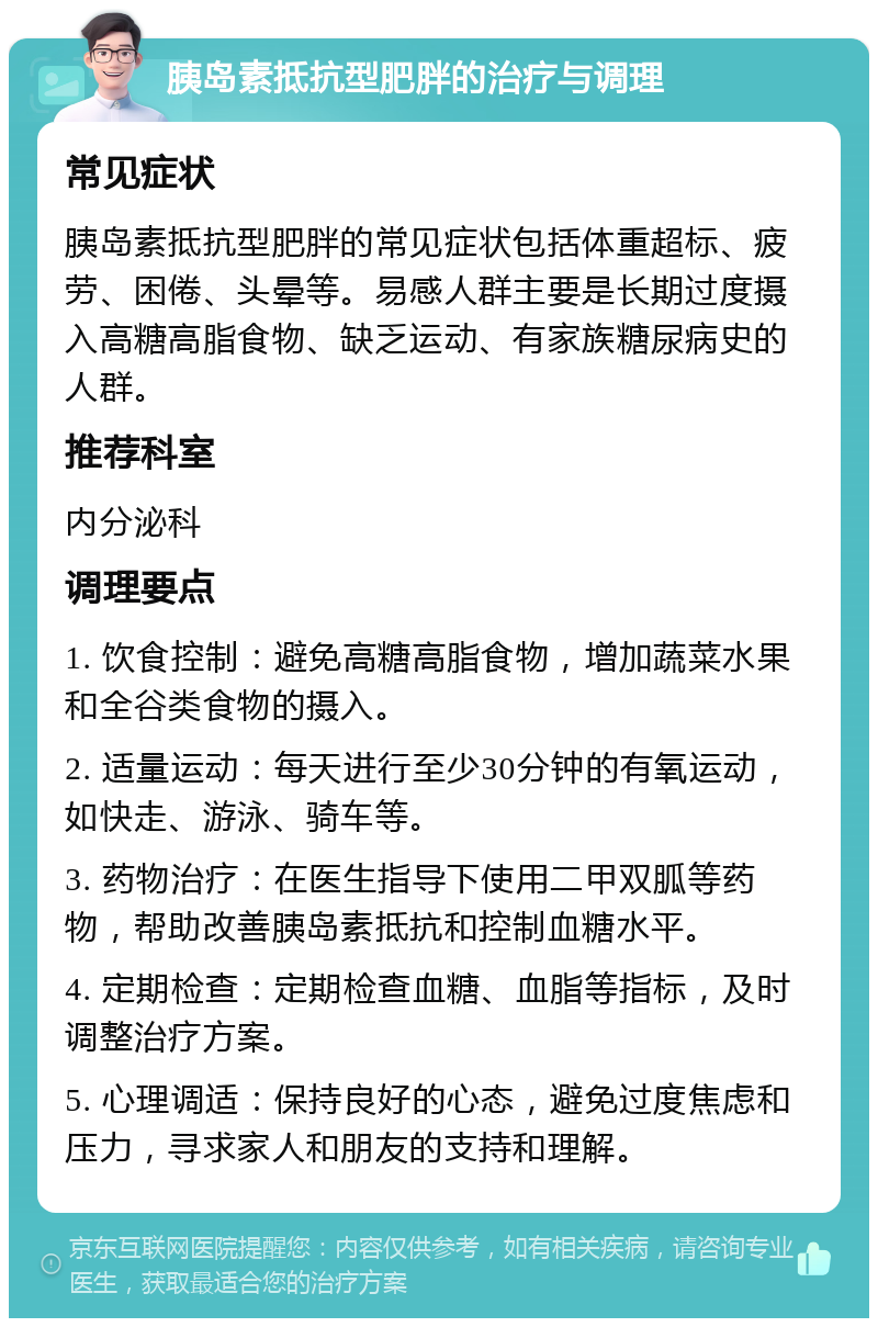 胰岛素抵抗型肥胖的治疗与调理 常见症状 胰岛素抵抗型肥胖的常见症状包括体重超标、疲劳、困倦、头晕等。易感人群主要是长期过度摄入高糖高脂食物、缺乏运动、有家族糖尿病史的人群。 推荐科室 内分泌科 调理要点 1. 饮食控制：避免高糖高脂食物，增加蔬菜水果和全谷类食物的摄入。 2. 适量运动：每天进行至少30分钟的有氧运动，如快走、游泳、骑车等。 3. 药物治疗：在医生指导下使用二甲双胍等药物，帮助改善胰岛素抵抗和控制血糖水平。 4. 定期检查：定期检查血糖、血脂等指标，及时调整治疗方案。 5. 心理调适：保持良好的心态，避免过度焦虑和压力，寻求家人和朋友的支持和理解。