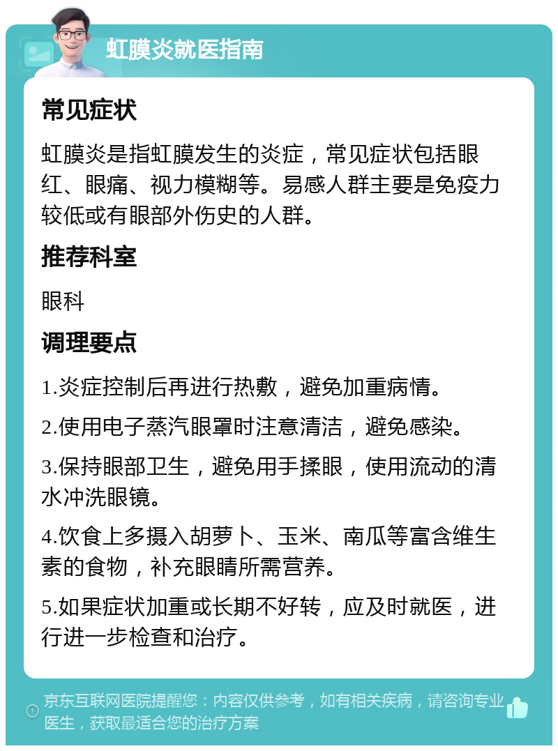 虹膜炎就医指南 常见症状 虹膜炎是指虹膜发生的炎症，常见症状包括眼红、眼痛、视力模糊等。易感人群主要是免疫力较低或有眼部外伤史的人群。 推荐科室 眼科 调理要点 1.炎症控制后再进行热敷，避免加重病情。 2.使用电子蒸汽眼罩时注意清洁，避免感染。 3.保持眼部卫生，避免用手揉眼，使用流动的清水冲洗眼镜。 4.饮食上多摄入胡萝卜、玉米、南瓜等富含维生素的食物，补充眼睛所需营养。 5.如果症状加重或长期不好转，应及时就医，进行进一步检查和治疗。