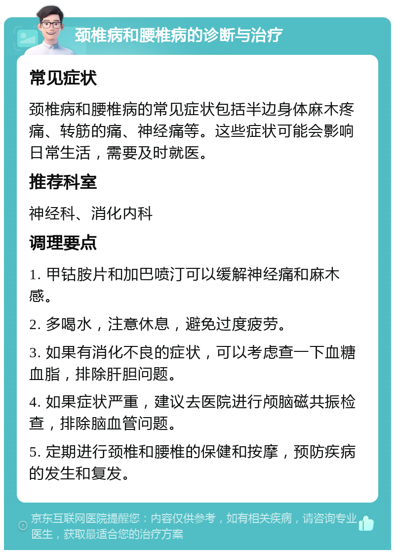 颈椎病和腰椎病的诊断与治疗 常见症状 颈椎病和腰椎病的常见症状包括半边身体麻木疼痛、转筋的痛、神经痛等。这些症状可能会影响日常生活，需要及时就医。 推荐科室 神经科、消化内科 调理要点 1. 甲钴胺片和加巴喷汀可以缓解神经痛和麻木感。 2. 多喝水，注意休息，避免过度疲劳。 3. 如果有消化不良的症状，可以考虑查一下血糖血脂，排除肝胆问题。 4. 如果症状严重，建议去医院进行颅脑磁共振检查，排除脑血管问题。 5. 定期进行颈椎和腰椎的保健和按摩，预防疾病的发生和复发。