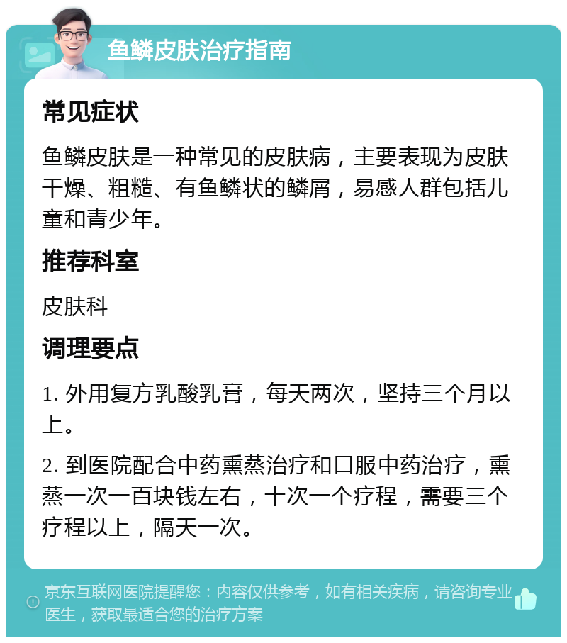 鱼鳞皮肤治疗指南 常见症状 鱼鳞皮肤是一种常见的皮肤病，主要表现为皮肤干燥、粗糙、有鱼鳞状的鳞屑，易感人群包括儿童和青少年。 推荐科室 皮肤科 调理要点 1. 外用复方乳酸乳膏，每天两次，坚持三个月以上。 2. 到医院配合中药熏蒸治疗和口服中药治疗，熏蒸一次一百块钱左右，十次一个疗程，需要三个疗程以上，隔天一次。