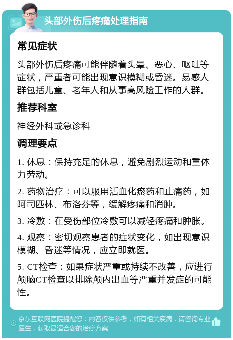 头部外伤后疼痛处理指南 常见症状 头部外伤后疼痛可能伴随着头晕、恶心、呕吐等症状，严重者可能出现意识模糊或昏迷。易感人群包括儿童、老年人和从事高风险工作的人群。 推荐科室 神经外科或急诊科 调理要点 1. 休息：保持充足的休息，避免剧烈运动和重体力劳动。 2. 药物治疗：可以服用活血化瘀药和止痛药，如阿司匹林、布洛芬等，缓解疼痛和消肿。 3. 冷敷：在受伤部位冷敷可以减轻疼痛和肿胀。 4. 观察：密切观察患者的症状变化，如出现意识模糊、昏迷等情况，应立即就医。 5. CT检查：如果症状严重或持续不改善，应进行颅脑CT检查以排除颅内出血等严重并发症的可能性。