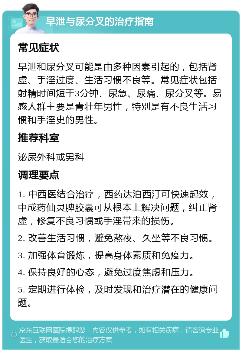 早泄与尿分叉的治疗指南 常见症状 早泄和尿分叉可能是由多种因素引起的，包括肾虚、手淫过度、生活习惯不良等。常见症状包括射精时间短于3分钟、尿急、尿痛、尿分叉等。易感人群主要是青壮年男性，特别是有不良生活习惯和手淫史的男性。 推荐科室 泌尿外科或男科 调理要点 1. 中西医结合治疗，西药达泊西汀可快速起效，中成药仙灵脾胶囊可从根本上解决问题，纠正肾虚，修复不良习惯或手淫带来的损伤。 2. 改善生活习惯，避免熬夜、久坐等不良习惯。 3. 加强体育锻炼，提高身体素质和免疫力。 4. 保持良好的心态，避免过度焦虑和压力。 5. 定期进行体检，及时发现和治疗潜在的健康问题。