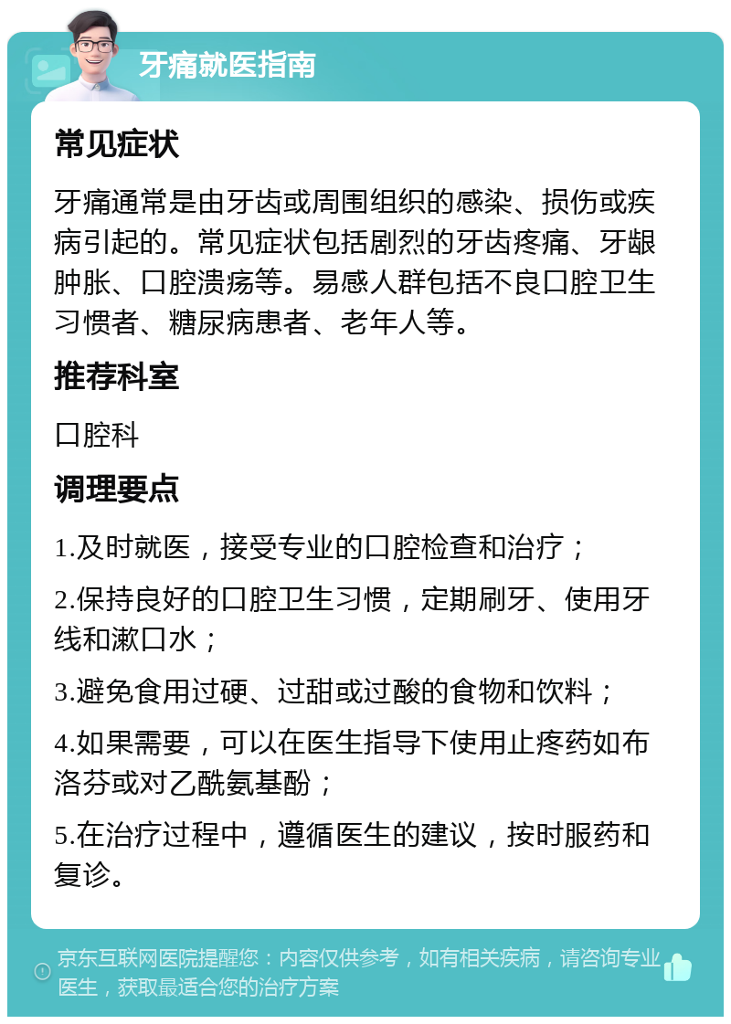 牙痛就医指南 常见症状 牙痛通常是由牙齿或周围组织的感染、损伤或疾病引起的。常见症状包括剧烈的牙齿疼痛、牙龈肿胀、口腔溃疡等。易感人群包括不良口腔卫生习惯者、糖尿病患者、老年人等。 推荐科室 口腔科 调理要点 1.及时就医，接受专业的口腔检查和治疗； 2.保持良好的口腔卫生习惯，定期刷牙、使用牙线和漱口水； 3.避免食用过硬、过甜或过酸的食物和饮料； 4.如果需要，可以在医生指导下使用止疼药如布洛芬或对乙酰氨基酚； 5.在治疗过程中，遵循医生的建议，按时服药和复诊。