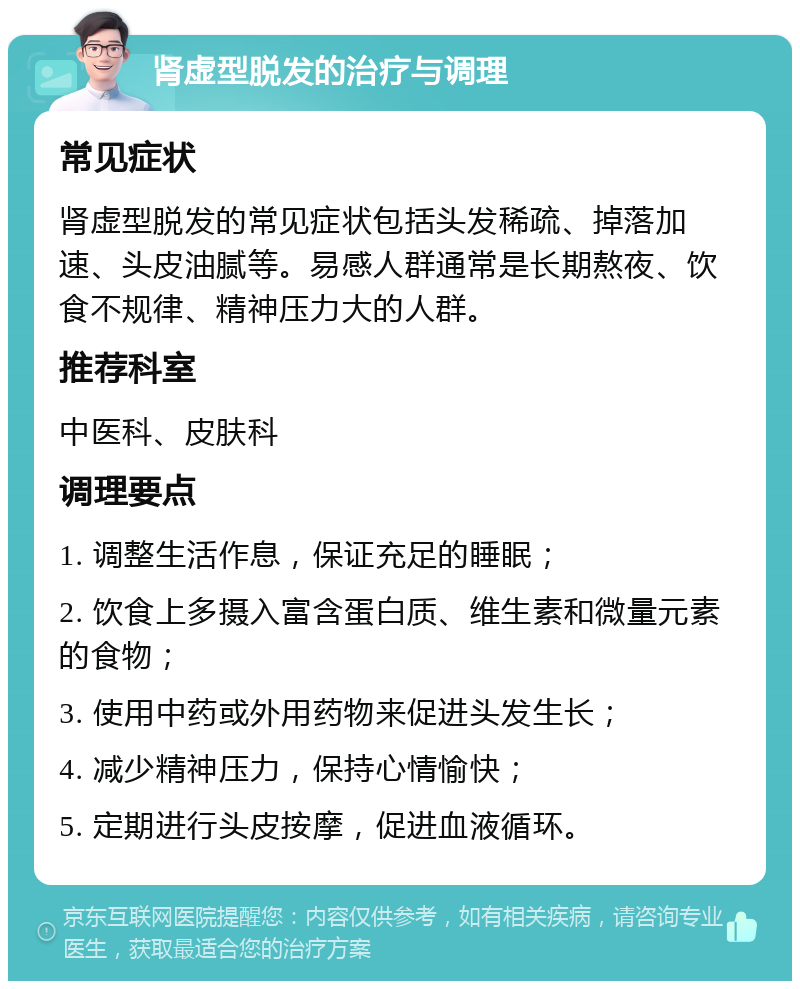 肾虚型脱发的治疗与调理 常见症状 肾虚型脱发的常见症状包括头发稀疏、掉落加速、头皮油腻等。易感人群通常是长期熬夜、饮食不规律、精神压力大的人群。 推荐科室 中医科、皮肤科 调理要点 1. 调整生活作息，保证充足的睡眠； 2. 饮食上多摄入富含蛋白质、维生素和微量元素的食物； 3. 使用中药或外用药物来促进头发生长； 4. 减少精神压力，保持心情愉快； 5. 定期进行头皮按摩，促进血液循环。