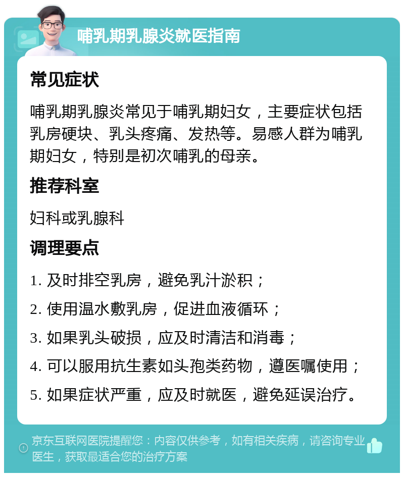 哺乳期乳腺炎就医指南 常见症状 哺乳期乳腺炎常见于哺乳期妇女，主要症状包括乳房硬块、乳头疼痛、发热等。易感人群为哺乳期妇女，特别是初次哺乳的母亲。 推荐科室 妇科或乳腺科 调理要点 1. 及时排空乳房，避免乳汁淤积； 2. 使用温水敷乳房，促进血液循环； 3. 如果乳头破损，应及时清洁和消毒； 4. 可以服用抗生素如头孢类药物，遵医嘱使用； 5. 如果症状严重，应及时就医，避免延误治疗。