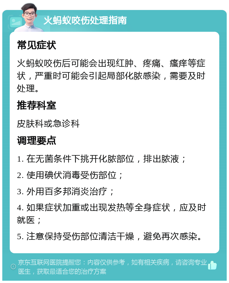 火蚂蚁咬伤处理指南 常见症状 火蚂蚁咬伤后可能会出现红肿、疼痛、瘙痒等症状，严重时可能会引起局部化脓感染，需要及时处理。 推荐科室 皮肤科或急诊科 调理要点 1. 在无菌条件下挑开化脓部位，排出脓液； 2. 使用碘伏消毒受伤部位； 3. 外用百多邦消炎治疗； 4. 如果症状加重或出现发热等全身症状，应及时就医； 5. 注意保持受伤部位清洁干燥，避免再次感染。