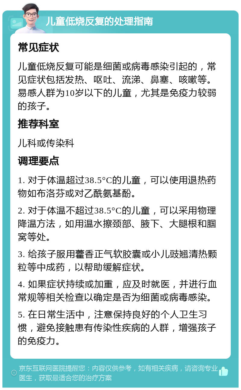 儿童低烧反复的处理指南 常见症状 儿童低烧反复可能是细菌或病毒感染引起的，常见症状包括发热、呕吐、流涕、鼻塞、咳嗽等。易感人群为10岁以下的儿童，尤其是免疫力较弱的孩子。 推荐科室 儿科或传染科 调理要点 1. 对于体温超过38.5°C的儿童，可以使用退热药物如布洛芬或对乙酰氨基酚。 2. 对于体温不超过38.5°C的儿童，可以采用物理降温方法，如用温水擦颈部、腋下、大腿根和腘窝等处。 3. 给孩子服用藿香正气软胶囊或小儿豉翘清热颗粒等中成药，以帮助缓解症状。 4. 如果症状持续或加重，应及时就医，并进行血常规等相关检查以确定是否为细菌或病毒感染。 5. 在日常生活中，注意保持良好的个人卫生习惯，避免接触患有传染性疾病的人群，增强孩子的免疫力。