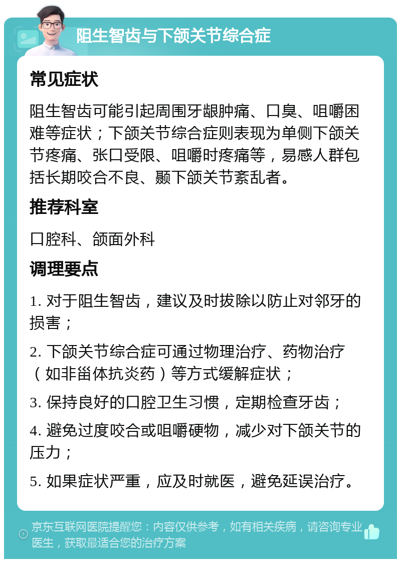 阻生智齿与下颌关节综合症 常见症状 阻生智齿可能引起周围牙龈肿痛、口臭、咀嚼困难等症状；下颌关节综合症则表现为单侧下颌关节疼痛、张口受限、咀嚼时疼痛等，易感人群包括长期咬合不良、颞下颌关节紊乱者。 推荐科室 口腔科、颌面外科 调理要点 1. 对于阻生智齿，建议及时拔除以防止对邻牙的损害； 2. 下颌关节综合症可通过物理治疗、药物治疗（如非甾体抗炎药）等方式缓解症状； 3. 保持良好的口腔卫生习惯，定期检查牙齿； 4. 避免过度咬合或咀嚼硬物，减少对下颌关节的压力； 5. 如果症状严重，应及时就医，避免延误治疗。