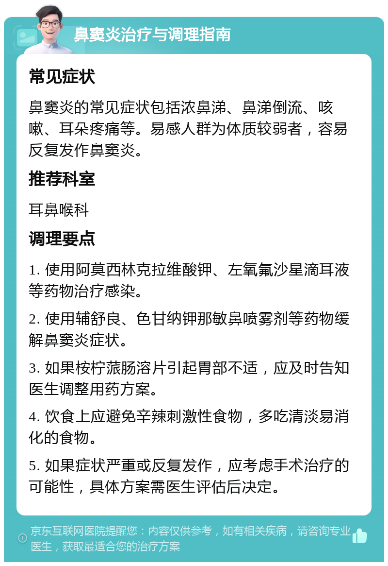 鼻窦炎治疗与调理指南 常见症状 鼻窦炎的常见症状包括浓鼻涕、鼻涕倒流、咳嗽、耳朵疼痛等。易感人群为体质较弱者，容易反复发作鼻窦炎。 推荐科室 耳鼻喉科 调理要点 1. 使用阿莫西林克拉维酸钾、左氧氟沙星滴耳液等药物治疗感染。 2. 使用辅舒良、色甘纳钾那敏鼻喷雾剂等药物缓解鼻窦炎症状。 3. 如果桉柠蒎肠溶片引起胃部不适，应及时告知医生调整用药方案。 4. 饮食上应避免辛辣刺激性食物，多吃清淡易消化的食物。 5. 如果症状严重或反复发作，应考虑手术治疗的可能性，具体方案需医生评估后决定。