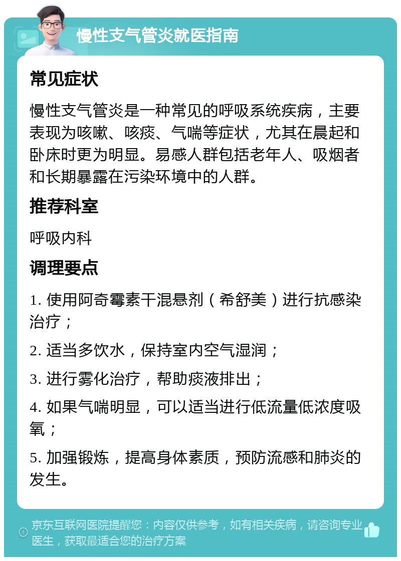 慢性支气管炎就医指南 常见症状 慢性支气管炎是一种常见的呼吸系统疾病，主要表现为咳嗽、咳痰、气喘等症状，尤其在晨起和卧床时更为明显。易感人群包括老年人、吸烟者和长期暴露在污染环境中的人群。 推荐科室 呼吸内科 调理要点 1. 使用阿奇霉素干混悬剂（希舒美）进行抗感染治疗； 2. 适当多饮水，保持室内空气湿润； 3. 进行雾化治疗，帮助痰液排出； 4. 如果气喘明显，可以适当进行低流量低浓度吸氧； 5. 加强锻炼，提高身体素质，预防流感和肺炎的发生。