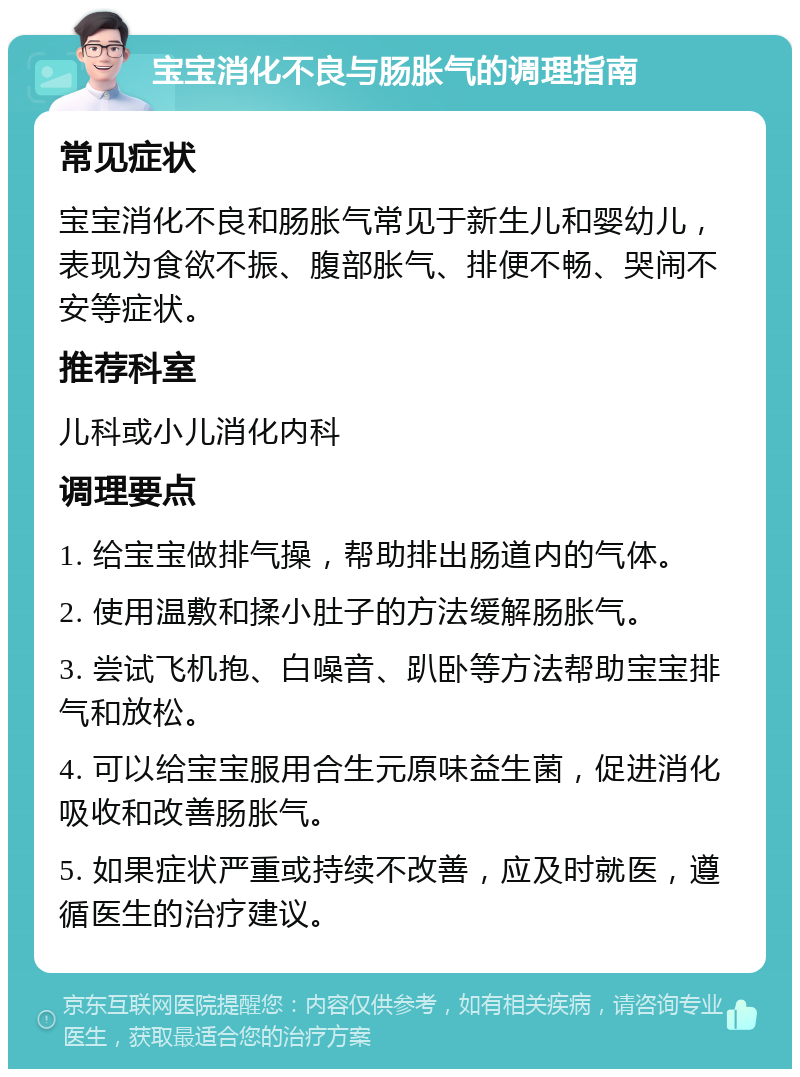 宝宝消化不良与肠胀气的调理指南 常见症状 宝宝消化不良和肠胀气常见于新生儿和婴幼儿，表现为食欲不振、腹部胀气、排便不畅、哭闹不安等症状。 推荐科室 儿科或小儿消化内科 调理要点 1. 给宝宝做排气操，帮助排出肠道内的气体。 2. 使用温敷和揉小肚子的方法缓解肠胀气。 3. 尝试飞机抱、白噪音、趴卧等方法帮助宝宝排气和放松。 4. 可以给宝宝服用合生元原味益生菌，促进消化吸收和改善肠胀气。 5. 如果症状严重或持续不改善，应及时就医，遵循医生的治疗建议。