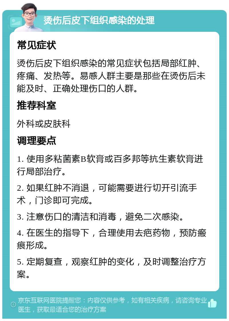 烫伤后皮下组织感染的处理 常见症状 烫伤后皮下组织感染的常见症状包括局部红肿、疼痛、发热等。易感人群主要是那些在烫伤后未能及时、正确处理伤口的人群。 推荐科室 外科或皮肤科 调理要点 1. 使用多粘菌素B软膏或百多邦等抗生素软膏进行局部治疗。 2. 如果红肿不消退，可能需要进行切开引流手术，门诊即可完成。 3. 注意伤口的清洁和消毒，避免二次感染。 4. 在医生的指导下，合理使用去疤药物，预防瘢痕形成。 5. 定期复查，观察红肿的变化，及时调整治疗方案。