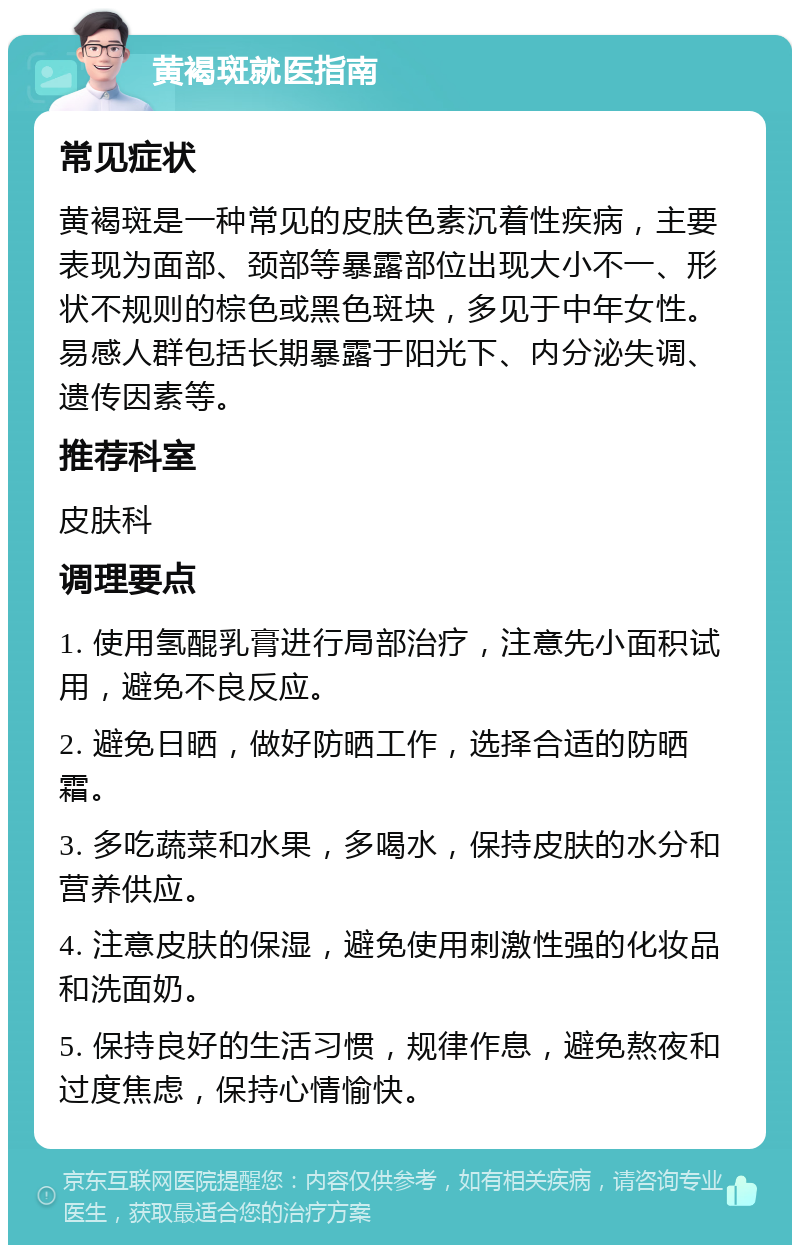 黄褐斑就医指南 常见症状 黄褐斑是一种常见的皮肤色素沉着性疾病，主要表现为面部、颈部等暴露部位出现大小不一、形状不规则的棕色或黑色斑块，多见于中年女性。易感人群包括长期暴露于阳光下、内分泌失调、遗传因素等。 推荐科室 皮肤科 调理要点 1. 使用氢醌乳膏进行局部治疗，注意先小面积试用，避免不良反应。 2. 避免日晒，做好防晒工作，选择合适的防晒霜。 3. 多吃蔬菜和水果，多喝水，保持皮肤的水分和营养供应。 4. 注意皮肤的保湿，避免使用刺激性强的化妆品和洗面奶。 5. 保持良好的生活习惯，规律作息，避免熬夜和过度焦虑，保持心情愉快。