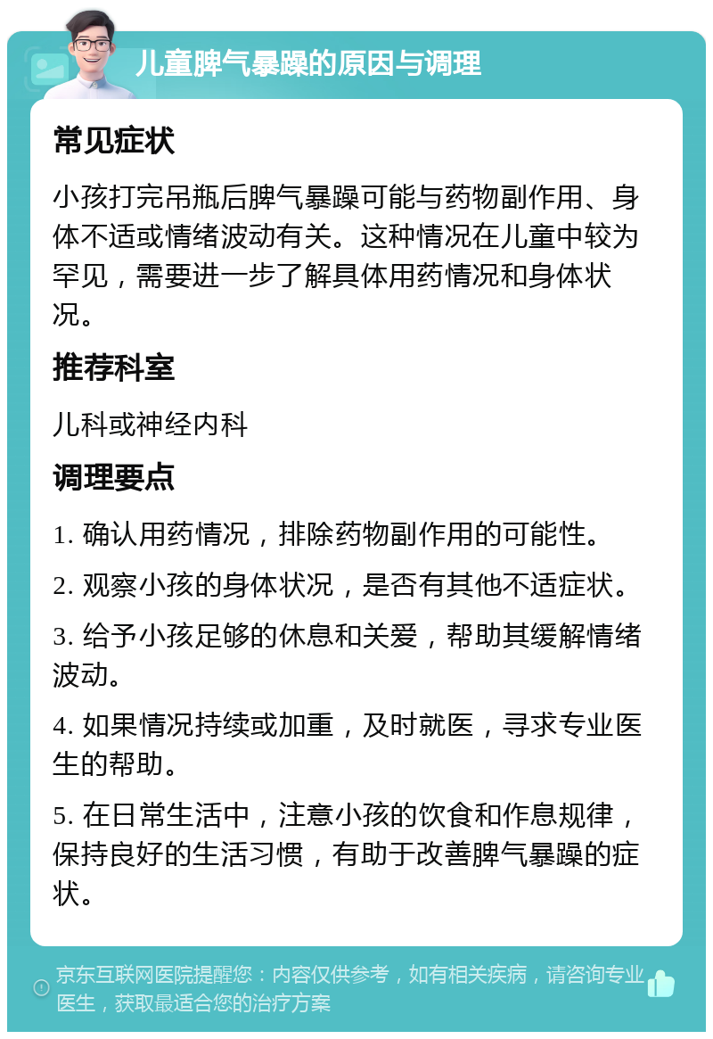 儿童脾气暴躁的原因与调理 常见症状 小孩打完吊瓶后脾气暴躁可能与药物副作用、身体不适或情绪波动有关。这种情况在儿童中较为罕见，需要进一步了解具体用药情况和身体状况。 推荐科室 儿科或神经内科 调理要点 1. 确认用药情况，排除药物副作用的可能性。 2. 观察小孩的身体状况，是否有其他不适症状。 3. 给予小孩足够的休息和关爱，帮助其缓解情绪波动。 4. 如果情况持续或加重，及时就医，寻求专业医生的帮助。 5. 在日常生活中，注意小孩的饮食和作息规律，保持良好的生活习惯，有助于改善脾气暴躁的症状。